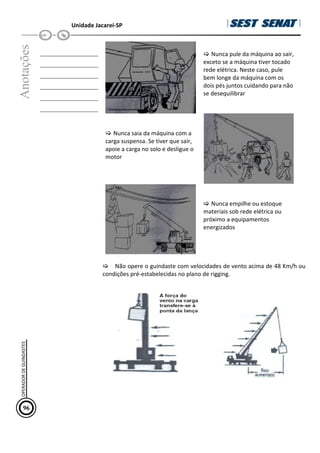 Unidade Jacareí-SP
Anotações
__________________
__________________
__________________
__________________
__________________
__________________
 Nunca pule da máquina ao sair,
exceto se a máquina tiver tocado
rede elétrica. Neste caso, pule
bem longe da máquina com os
dois pés juntos cuidando para não
se desequilibrar
 Nunca saia da máquina com a
carga suspensa. Se tiver que sair,
apoie a carga no solo e desligue o
motor
 Nunca empilhe ou estoque
materiais sob rede elétrica ou
próximo a equipamentos
energizados
 Não opere o guindaste com velocidades de vento acima de 48 Km/h ou
condições pré-estabelecidas no plano de rigging.
96
OPERADOR
DE
GUINDASTES
 