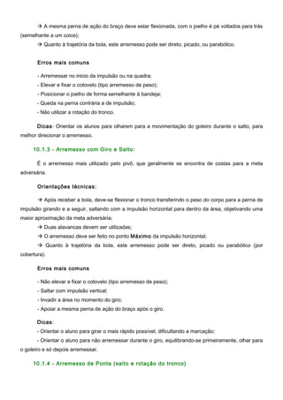  A mesma perna de ação do braço deve estar flexionada, com o joelho é pé voltados para trás
(semelhante a um coice);
 Quanto à trajetória da bola, este arremesso pode ser direto, picado, ou parabólico.
Erros mais comuns
- Arremessar no inicio da impulsão ou na quadra;
- Elevar e fixar o cotovelo (tipo arremesso de peso);
- Posicionar o joelho de forma semelhante à bandeja;
- Queda na perna contrária a de impulsão;
- Não utilizar a rotação do tronco.
Dicas: Orientar os alunos para olharem para a movimentação do goleiro durante o salto, para
melhor direcionar o arremesso.
10.1.3 - Arremesso com Giro e Salto:
É o arremesso mais utilizado pelo pivô, que geralmente se encontra de costas para a meta
adversária.
Orientações técnicas:
 Após receber a bola, deve-se flexionar o tronco transferindo o peso do corpo para a perna de
impulsão girando e a seguir, saltando com a impulsão horizontal para dentro da área, objetivando uma
maior aproximação da meta adversária;
 Duas alavancas devem ser utilizadas;
 O arremesso deve ser feito no ponto Máximo da impulsão horizontal;
 Quanto à trajetória da bola, este arremesso pode ser direto, picado ou parabólico (por
cobertura).
Erros mais comuns
- Não elevar e fixar o cotovelo (tipo arremesso de peso);
- Saltar com impulsão vertical;
- Invadir a área no momento do giro;
- Apoiar a mesma perna de ação do braço após o giro.
Dicas:
- Orientar o aluno para girar o mais rápido possível, dificultando a marcação;
- Orientar o aluno para não arremessar durante o giro, equilibrando-se primeiramente, olhar para
o goleiro e só depois arremessar.
10.1.4 - Arremesso de Ponta (salto e rotação do tronco)
 