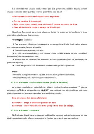 É o arremesso mais utilizado pelos pontas e pelo pivô (geralmente precedido de giro), também
utilizado no caso de rebote quando a bola fica quicando na área de gol.
Sua caracterização ou referencial são os seguintes:
- Corrida paralela à área do gol,
- Salto com o corpo voltado para a linha de 7 metros ou centro da área;
- Fase aérea o atleta ocupa o espaço da área de gol.
Quando na fase aérea faz-se uma rotação do tronco no sentido do gol auxiliando o braço
responsável pela alavanca de arremesso.
Orientações técnicas:
 Este arremesso é feito quando o jogador se encontra próximo à linha dos 6 metros, visando
uma maior aproximação da meta adversária;
 Duas alavancas devem ser utilizadas;
 No caso de arremesso pelas pontas deve-se inclinar o tronco a lateral (do lado contrario ao
do arremesso) simultaneamente ao salto;
 A queda deve ser iniciada após o arremesso, apoiando-se as mãos (pivô), ou terminando com
queda lateral (ponta);
 Quanto à trajetória da bola o arremesso pode ser direto, picado ou parabólico.
Dicas:
- Orientar o aluno para amortecer a queda, evitando assim, possíveis contusões;
- Utilizar colchões para a aprendizagem deste arremesso.
10.1.5 - Arremesso com Inclinação Lateral (direita e esquerda)
Arremesso executado em meia distância, utilizado geralmente pelos armadores (1º linha de
ataque) com “APOIO”, e pelos pontas com “QUEDA”, este é utilizado pelo fato do defensor estar muito
próximo impedindo um arremesso normal ou uma possível progressão.
Este arremesso tem como referencial:
Lado forte - braço e antebraço paralelo ao solo.
Lado fraco - tronco voltado para cima (teto) e bola atrás da cabeça.
10.1.6 - Arremesso com Queda
Na finalização dos vários arremessos aprendidos até o momento pode se haver queda por este
fato é importante aprender a fazer o amortecimento (contato com o solo), para não machucar.
 