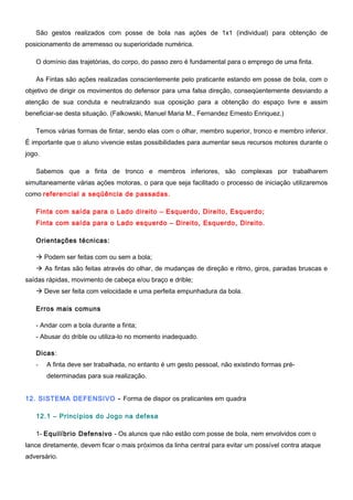 São gestos realizados com posse de bola nas ações de 1x1 (individual) para obtenção de
posicionamento de arremesso ou superioridade numérica.
O domínio das trajetórias, do corpo, do passo zero é fundamental para o emprego de uma finta.
As Fintas são ações realizadas conscientemente pelo praticante estando em posse de bola, com o
objetivo de dirigir os movimentos do defensor para uma falsa direção, conseqüentemente desviando a
atenção de sua conduta e neutralizando sua oposição para a obtenção do espaço livre e assim
beneficiar-se desta situação. (Falkowski, Manuel Maria M., Fernandez Ernesto Enriquez.)
Temos várias formas de fintar, sendo elas com o olhar, membro superior, tronco e membro inferior.
É importante que o aluno vivencie estas possibilidades para aumentar seus recursos motores durante o
jogo.
Sabemos que a finta de tronco e membros inferiores, são complexas por trabalharem
simultaneamente várias ações motoras, o para que seja facilitado o processo de iniciação utilizaremos
como referencial a seqüência de passadas.
Finta com saída para o Lado direito – Esquerdo, Direito, Esquerdo;
Finta com saída para o Lado esquerdo – Direito, Esquerdo, Direito.
Orientações técnicas:
 Podem ser feitas com ou sem a bola;
 As fintas são feitas através do olhar, de mudanças de direção e ritmo, giros, paradas bruscas e
saídas rápidas, movimento de cabeça e/ou braço e drible;
 Deve ser feita com velocidade e uma perfeita empunhadura da bola.
Erros mais comuns
- Andar com a bola durante a finta;
- Abusar do drible ou utiliza-lo no momento inadequado.
Dicas:
- A finta deve ser trabalhada, no entanto é um gesto pessoal, não existindo formas pré-
determinadas para sua realização.
12. SISTEMA DEFENSIVO - Forma de dispor os praticantes em quadra
12.1 – Princípios do Jogo na defesa
1- Equilíbrio Defensivo - Os alunos que não estão com posse de bola, nem envolvidos com o
lance diretamente, devem ficar o mais próximos da linha central para evitar um possível contra ataque
adversário.
 