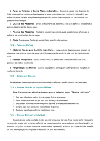 2 - Parar ou Retardar o Contra Ataque Adversário - Quando a equipe esta de posse de
bola, e por qualquer motivo perde esta posse, o aluno que estiver mais próximo do adversário que
entrou de posse de bola, atrapalha este para que não possa fazer um passe ou para retardar um
possível contra ataque.
3 - Divisão dos Atacantes - Dividir corretamente os atacantes, pois cada defensor é responsável
por um atacante dentro de seu setor.
4 - Análise dos Atacantes - Analisar o seu correspondente, suas características ofensivas, e
aplicar a ele o melhor tipo de marcação.
5 - Ajuda Recíproca- Auxílio ao companheiro quando este precisar.
12.2 – Fases da Defesa
1 - Retorno Rápido pelo Caminho mais Curto - Independente da posição que ocupam no
ataque no momento da perda da posse de bola deve-se voltar em linha reta, pois é o caminho mais
curto.
2 - Defesa Temporária - Após a primeira fase, os defensores se encontram fora de suas
posições de melhor rendimento.
3 - Organização da Defesa - Quando os jogadores conseguem voltar para suas posições de
melhor rendimento.
12.3 – Defesa em Sistema
Os jogadores defensores aplicam um sistema tático defensivo que foi treinado para este jogo.
12.4 – Normas Básicas do Jogo na Defesa
Obs. Estas normas são direcionadas para o defensor como “Técnica Individual”
1 - Sair para dificultar o melhor tipo de passe, finta e arremesso;
2 - Estar entre o atacante e o gol e ao lado do braço de arremesso;
3 - Enquanto o atacante estiver com posse de bola, o defensor deverá marcá-lo;
4 - Dirigir o jogo para as laterais (lateralidade de perna);
5 - Deslocar na defesa conforme trajetória da bola.
12.4 – Sistema Defensivo Individual
Caracteriza-se pela condição de não se estar em posse de bola. Para marcar gol é necessário
recupera-la, e para isso podemos defender de maneira passiva, esperando um erro do adversário ou
tomando um gol ou podemos marcar de maneira ativa (agressiva), entrando em posse de bola, através
de uma interceptação de um passe ou forçando um erro do adversário.
 