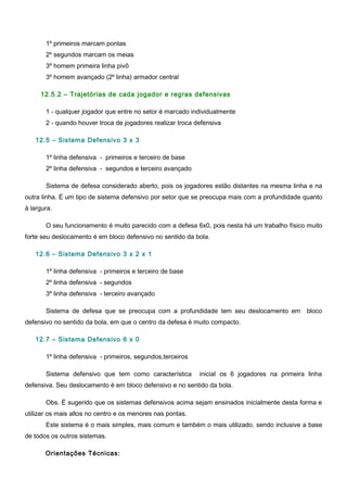 1º primeiros marcam pontas
2º segundos marcam os meias
3º homem primeira linha pivô
3º homem avançado (2º linha) armador central
12.5.2 – Trajetórias de cada jogador e regras defensivas
1 - qualquer jogador que entre no setor é marcado individualmente
2 - quando houver troca de jogadores realizar troca defensiva
12.5 – Sistema Defensivo 3 x 3
1º linha defensiva - primeiros e terceiro de base
2º linha defensiva - segundos e terceiro avançado
Sistema de defesa considerado aberto, pois os jogadores estão distantes na mesma linha e na
outra linha. É um tipo de sistema defensivo por setor que se preocupa mais com a profundidade quanto
à largura.
O seu funcionamento é muito parecido com a defesa 6x0, pois nesta há um trabalho físico muito
forte seu deslocamento é em bloco defensivo no sentido da bola.
12.6 – Sistema Defensivo 3 x 2 x 1
1º linha defensiva - primeiros e terceiro de base
2º linha defensiva - segundos
3º linha defensiva - terceiro avançado
Sistema de defesa que se preocupa com a profundidade tem seu deslocamento em bloco
defensivo no sentido da bola, em que o centro da defesa é muito compacto.
12.7 – Sistema Defensivo 6 x 0
1º linha defensiva - primeiros, segundos,terceiros
Sistema defensivo que tem como característica inicial os 6 jogadores na primeira linha
defensiva. Seu deslocamento é em bloco defensivo e no sentido da bola.
Obs. É sugerido que os sistemas defensivos acima sejam ensinados inicialmente desta forma e
utilizar os mais altos no centro e os menores nas pontas.
Este sistema é o mais simples, mais comum e também o mais utilizado, sendo inclusive a base
de todos os outros sistemas.
Orientações Técnicas:
 