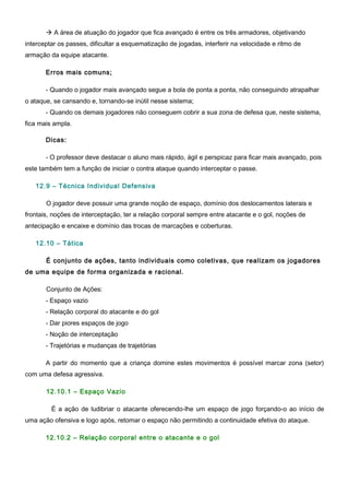  A área de atuação do jogador que fica avançado é entre os três armadores, objetivando
interceptar os passes, dificultar a esquematização de jogadas, interferir na velocidade e ritmo de
armação da equipe atacante.
Erros mais comuns;
- Quando o jogador mais avançado segue a bola de ponta a ponta, não conseguindo atrapalhar
o ataque, se cansando e, tornando-se inútil nesse sistema;
- Quando os demais jogadores não conseguem cobrir a sua zona de defesa que, neste sistema,
fica mais ampla.
Dicas:
- O professor deve destacar o aluno mais rápido, ágil e perspicaz para ficar mais avançado, pois
este também tem a função de iniciar o contra ataque quando interceptar o passe.
12.9 – Técnica Individual Defensiva
O jogador deve possuir uma grande noção de espaço, domínio dos deslocamentos laterais e
frontais, noções de interceptação, ter a relação corporal sempre entre atacante e o gol, noções de
antecipação e encaixe e domínio das trocas de marcações e coberturas.
12.10 – Tática
É conjunto de ações, tanto individuais como coletivas, que realizam os jogadores
de uma equipe de forma organizada e racional.
Conjunto de Ações:
- Espaço vazio
- Relação corporal do atacante e do gol
- Dar piores espaços de jogo
- Noção de interceptação
- Trajetórias e mudanças de trajetórias
A partir do momento que a criança domine estes movimentos é possível marcar zona (setor)
com uma defesa agressiva.
12.10.1 – Espaço Vazio
É a ação de ludibriar o atacante oferecendo-lhe um espaço de jogo forçando-o ao início de
uma ação ofensiva e logo após, retomar o espaço não permitindo a continuidade efetiva do ataque.
12.10.2 – Relação corporal entre o atacante e o gol
 
