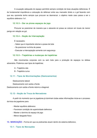 A ocupação adequada do espaço permitirá sempre condição de boas atuações defensivas. É
de fundamental importância a colocação do defensor entre seu marcador direto e o gol fazendo com
que seu oponente tenha sempre que procurar se desmarcar, o objetivo neste caso passa a ser o
equilíbrio defensivo 1x1.
12.10.3 – Dar os piores espaços de jogo
Procurar se posicionar de maneira que o atacante só possa se colocar em locais de menor
perigo em relação ao gol.
12.10.4 – Noção de Interceptação
É necessário:
- Saber que é importante retomar a posse de bola
- Se posicionar na linha de passe
- Executar a interceptação somente com segurança
12.10.5 – Trajetórias e mudanças de trajetórias
São movimentos corporais com ou sem bola para a produção de espaços na defesa
adversária. Podemos usar tipos de trajetórias:
A - Trajetória reta
B - Trajetória curva
12.11 - Tipos de Movimentações (Deslocamentos)
Deslocamento lateral
Deslocamento com saída a frente
Deslocamento com saída a frente retorno a diagonal.
12.12 - Noção de Troca de Marcadores
A partir do momento que os jogadores já dominam todas estas informações inicia-se o processo
da troca de jogadores para:
- Manter equilíbrio defensivo
- Favorecer condição de superioridade defensiva
- Manter o domínio do espaço de jogo
- Menor desgaste físico
13. MARCAÇÃO – Forma em que os praticantes atuam dentro do sistema defensivo.
13.1 - Tipos de Marcações
 