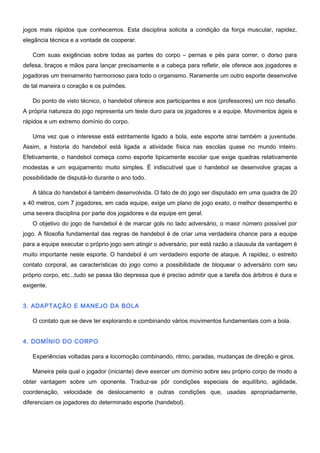 jogos mais rápidos que conhecemos. Esta disciplina solicita a condição da força muscular, rapidez,
elegância técnica e a vontade de cooperar.
Com suas exigências sobre todas as partes do corpo – pernas e pés para correr, o dorso para
defesa, braços e mãos para lançar precisamente e a cabeça para refletir, ele oferece aos jogadores e
jogadoras um treinamento harmonioso para todo o organismo. Raramente um outro esporte desenvolve
de tal maneira o coração e os pulmões.
Do ponto de visto técnico, o handebol oferece aos participantes e aos (professores) um rico desafio.
A própria natureza do jogo representa um teste duro para os jogadores e a equipe. Movimentos ágeis e
rápidos e um extremo domínio do corpo.
Uma vez que o interesse está estritamente ligado a bola, este esporte atrai também a juventude.
Assim, a historia do handebol está ligada a atividade física nas escolas quase no mundo inteiro.
Efetivamente, o handebol começa como esporte tipicamente escolar que exige quadras relativamente
modestas e um equipamento muito simples. É indiscutível que o handebol se desenvolve graças a
possibilidade de disputá-lo durante o ano todo.
A tática do handebol é também desenvolvida. O fato de do jogo ser disputado em uma quadra de 20
x 40 metros, com 7 jogadores, em cada equipe, exige um plano de jogo exato, o melhor desempenho e
uma severa disciplina por parte dos jogadores e da equipe em geral.
O objetivo do jogo de handebol é de marcar gols no lado adversário, o maior número possível por
jogo. A filosofia fundamental das regras de handebol é de criar uma verdadeira chance para a equipe
para a equipe executar o próprio jogo sem atingir o adversário, por está razão a clausula da vantagem é
muito importante neste esporte. O handebol é um verdadeiro esporte de ataque. A rapidez, o estreito
contato corporal, as características do jogo como a possibilidade de bloquear o adversário com seu
próprio corpo, etc..,tudo se passa tão depressa que é preciso admitir que a tarefa dos árbitros é dura e
exigente.
3. ADAPTAÇÃO E MANEJO DA BOLA
O contato que se deve ter explorando e combinando vários movimentos fundamentais com a bola.
4. DOMÍNIO DO CORPO
Experiências voltadas para a locomoção combinando, ritmo, paradas, mudanças de direção e giros.
Maneira pela qual o jogador (iniciante) deve exercer um domínio sobre seu próprio corpo de modo a
obter vantagem sobre um oponente. Traduz-se pôr condições especiais de equilíbrio, agilidade,
coordenação, velocidade de deslocamento e outras condições que, usadas apropriadamente,
diferenciam os jogadores do determinado esporte (handebol).
 
