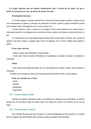 É a ação ofensiva que se realiza rapidamente com o intuito de se obter um gol a
partir do momento em que se entra em posse de bola.
Orientações técnicas:
 O contra ataque é iniciado quando há um domínio de bola por parte do goleiro, quando ocorre
uma interceptação de passe ou bloqueio de arremesso ou ainda, quando a equipe adversária comete
uma infração (andar, três segundos com a bola na mão, etc.);
 Após dominar a bola, o goleiro ou um jogador, lança a bola através de um passe longo, o
mais rápido possível a um jogador que se encontra a frente, isolado, com todas as chances de fazer um
gol;
 A corrida para um contra-ataque deve ser feita rente a linha lateral, de frente, ate o centro da
quadra e daí para a frente, o jogador deve correr em diagonal, com o tronco voltado para receber o
passe.
Erros mais comuns:
- Utilizar o passe reto, facilitando a interceptação;
- Correr pelo meio da quadra dificultando a visualização e recepção do passe e facilitando a
marcação;
Dicas:
- Pelo menos dois jogadores devem sair em velocidade para receber o passe, para confundir a
marcação;
- O goleiro deve recuperar a bola o mais rápido possível para tentar iniciar o contra-ataque;
Pode ser dividido em 4 tipos:
- Direto
- Indireto
- Sustentado
- Organizado
14.1 – Contra-Ataque Direto
Quando um jogador intercepta a bola e sai driblando em direção ao gol adversário, ou mesmo
através de um arremesso direto do goleiro após uma defesa ou mesmo no momento de um tiro de
meta.
14.2 – Contra-Ataque Indireto
Há a entrada de posse de bola (do goleiro ou uma interceptação de outro jogador) e um passe
para um jogador que tenha partido para o ataque e esta em posição mais avançada.
 