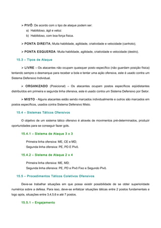  PIVÔ: De acordo com o tipo de ataque podem ser:
a) Habilidoso, ágil e veloz:
b) Habilidoso, com boa força física.
 PONTA DIREITA; Muita habilidade, agilidade, criatividade e velocidade (canhoto);
 PONTA ESQUERDA: Muita habilidade, agilidade, criatividade e velocidade (destro).
15.3 – Tipos de Ataque
 LIVRE – Os atacantes não ocupam quaisquer posto específico (não guardam posição física)
tentando sempre o desmarque para receber a bola e tentar uma ação ofensiva, este é usado contra um
Sistema Defensivo Individual.
 ORGANIZADO (Posicional) – Os atacantes ocupam postos específicos eqüidistantes
distribuídos em primeira e segunda linha ofensiva, este é usado contra um Sistema Defensivo por Setor.
 MISTO - Alguns atacantes estão sendo marcados individualmente e outros são marcados em
postos específicos, usados contra Sistema Defensivo Misto.
15.4 – Sistemas Táticos Ofensivos
O objetivo de um sistema tático ofensivo é através de movimentos pré-determinados, produzir
oportunidades para se conseguir fazer gols.
15.4.1 – Sistema de Ataque 3 x 3
Primeira linha ofensiva: ME, CE e MD;
Segunda linha ofensiva: PE, PD E Pivô.
15.4.2 – Sistema de Ataque 2 x 4
Primeira linha ofensiva: ME, MD;
Segunda linha ofensiva: PE, PD e Pivô Fixo e Segundo Pivô.
15.5 – Procedimentos Táticos Coletivos Ofensivos
Deve-se trabalhar situações em que possa existir possibilidade de se obter superioridade
numérica sobre a defesa. Para isso, deve-se enfatizar situações táticas entre 2 postos fundamentais e
logo após, situações entre 3,4,5,6 e até 7 postos.
15.5.1 – Engajamento
 