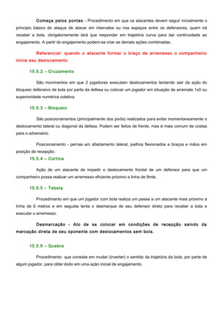 Começa pelos pontas - Procedimento em que os atacantes devem seguir inicialmente o
principio básico do ataque de atacar em intervalos ou nos espaços entre os defensores, quem irá
receber a bola, obrigatoriamente terá que responder em trajetória curva para dar continuidade ao
engajamento. A partir do engajamento podem-se criar as demais ações combinadas.
Referencial: quando o atacante formar o braço de arremesso o companheiro
inicia seu deslocamento
15.5.2 – Cruzamento
São movimentos em que 2 jogadores executam deslocamentos tentando sair da ação do
bloqueio defensivo da bola por parte da defesa ou colocar um jogador em situação de arremate 1x0 ou
superioridade numérica coletiva.
15.5.3 – Bloqueio
São posicionamentos (principalmente dos pivôs) realizados para evitar momentaneamente o
deslocamento lateral ou diagonal da defesa. Podem ser feitos de frente, mas é mais comum de costas
para o adversário.
Posicionamento - pernas em afastamento lateral, joelhos flexionados e braços e mãos em
posição de recepção.
15.5.4 – Cortina
Ação de um atacante de impedir o deslocamento frontal de um defensor para que um
companheiro possa realizar um arremesso eficiente próximo a linha de 9mts.
15.5.5 – Tabela
Procedimento em que um jogador com bola realiza um passe a um atacante mais próximo a
linha de 6 metros e em seguida tenta o desmarque de seu defensor direto para receber a bola e
executar o arremesso.
Desmarcação - Ato de se colocar em condições de recepção saindo da
marcação direta de seu oponente com deslocamentos sem bola.
15.5.6 – Quebra
Procedimento que consiste em mudar (inverter) o sentido da trajetória da bola, por parte de
algum jogador, para obter êxito em uma ação inicial de engajamento.
 
