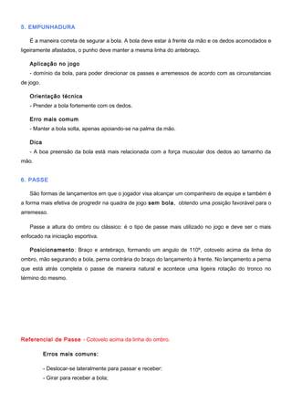 5. EMPUNHADURA
É a maneira correta de segurar a bola. A bola deve estar à frente da mão e os dedos acomodados e
ligeiramente afastados, o punho deve manter a mesma linha do antebraço.
Aplicação no jogo
- domínio da bola, para poder direcionar os passes e arremessos de acordo com as circunstancias
de jogo.
Orientação técnica
- Prender a bola fortemente com os dedos.
Erro mais comum
- Manter a bola solta, apenas apoiando-se na palma da mão.
Dica
- A boa preensão da bola está mais relacionada com a força muscular dos dedos ao tamanho da
mão.
6. PASSE
São formas de lançamentos em que o jogador visa alcançar um companheiro de equipe e também é
a forma mais efetiva de progredir na quadra de jogo sem bola, obtendo uma posição favorável para o
arremesso.
Passe a altura do ombro ou clássico: é o tipo de passe mais utilizado no jogo e deve ser o mais
enfocado na iniciação esportiva.
Posicionamento: Braço e antebraço, formando um angulo de 110º, cotovelo acima da linha do
ombro, mão segurando a bola, perna contrária do braço do lançamento à frente. No lançamento a perna
que está atrás completa o passe de maneira natural e acontece uma ligeira rotação do tronco no
término do mesmo.
Referencial de Passe - Cotovelo acima da linha do ombro.
Erros mais comuns:
- Deslocar-se lateralmente para passar e receber:
- Girar para receber a bola;
 