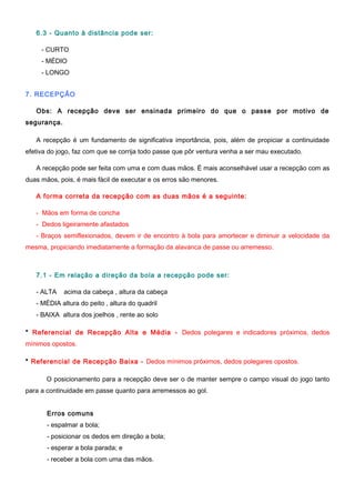 6.3 - Quanto à distância pode ser:
- CURTO
- MÉDIO
- LONGO
7. RECEPÇÃO
Obs: A recepção deve ser ensinada primeiro do que o passe por motivo de
segurança.
A recepção é um fundamento de significativa importância, pois, além de propiciar a continuidade
efetiva do jogo, faz com que se corrija todo passe que pôr ventura venha a ser mau executado.
A recepção pode ser feita com uma e com duas mãos. É mais aconselhável usar a recepção com as
duas mãos, pois, é mais fácil de executar e os erros são menores.
A forma correta da recepção com as duas mãos é a seguinte:
- Mãos em forma de concha
- Dedos ligeiramente afastados
- Braços semiflexionados, devem ir de encontro à bola para amortecer e diminuir a velocidade da
mesma, propiciando imediatamente a formação da alavanca de passe ou arremesso.
7.1 - Em relação a direção da bola a recepção pode ser:
- ALTA acima da cabeça , altura da cabeça
- MÉDIA altura do peito , altura do quadril
- BAIXA altura dos joelhos , rente ao solo
* Referencial de Recepção Alta e Média - Dedos polegares e indicadores próximos, dedos
mínimos opostos.
* Referencial de Recepção Baixa - Dedos mínimos próximos, dedos polegares opostos.
O posicionamento para a recepção deve ser o de manter sempre o campo visual do jogo tanto
para a continuidade em passe quanto para arremessos ao gol.
Erros comuns
- espalmar a bola;
- posicionar os dedos em direção a bola;
- esperar a bola parada; e
- receber a bola com uma das mãos.
 