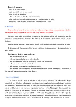Erros mais comuns:
- Dar dois ou quatro passos:
- Iniciar a passada com a perna errada;
- Saltar durante as passadas;
- Soltar a bola antes ou durante a terceira passada:
- Soltar a bola no inicio da impulsão ou durante a queda, no caso de salto;
- Posicionar o joelho de forma semelhante à bandeja, durante o salto.
9. DRIBLE
Referencial: A bola deve ser batida a frente do corpo, mãos descontraídas e dedos
separados empurrando-a de encontro ao solo, a altura da cintura.
Usamos o termo drible para designar o movimento sincrônico de bater a bola para o solo estando
parado ou em deslocamento, com uma das mãos, e de correr sem segurar a bola sequer pôr um
instante.
Pode-se alternar as mãos, o drible termina quando a bola é retida com uma ou com ambas as mãos.
Os dedos deverão ficar descontraídos durante o drible, a fim de que a mão e dedos direcionem a
bola ao solo.
Observações durante o aprendizado.
- a bola não deve ser agarrada
- a bola não deve ser batida com a palma da mão
- a bola não deve ser conduzida com a palma da mão, tipo basquetebol.
- a bola não deve ser driblada ao lado do corpo
- a bola deve ser driblada ao lado e a frente do corpo
- a bola deve ser direcionada para o chão na direção da corrida, quanto mais rápida a corrida mais a
frente a bola deve ser direcionada. (Horst Käsler).
10. ARREMESSOS
É a ação de enviar a bola em direção ao gol adversário, aplicando um forte impulso (força
explosiva), para dificultar a ação do goleiro, tendo como objetivo principal, a marcação do gol. A técnica
do arremesso é mais importante que a do passe. Um passe mal executado não quer dizer que a bola
esteja perdida, mas um mal arremesso é quase sempre bola perdida. Não se pode dizer quais são os
melhores movimentos ou qual a melhor maneira de arremesso, isso depende de alguns fatores como:
distância da baliza, ângulo de gol e possibilidade de bloqueio. Um jogador deve dominar vários tipos de
arremesso. Nem sempre a equipe que arremessa mais a gol é aquela que vencerá o jogo, mas a equipe
que possuir técnica aprimorada e saber o momento exato de finalização, tem mais chances de votória.
 