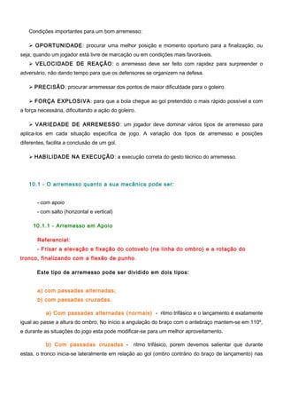 Condições importantes para um bom arremesso:
 OPORTUNIDADE: procurar uma melhor posição e momento oportuno para a finalização, ou
seja, quando um jogador está livre de marcação ou em condições mais favoráveis.
 VELOCIDADE DE REAÇÃO: o arremesso deve ser feito com rapidez para surpreender o
adversário, não dando tempo para que os defensores se organizem na defesa.
 PRECISÃO: procurar arremessar dos pontos de maior dificuldade para o goleiro.
 FORÇA EXPLOSIVA: para que a bola chegue ao gol pretendido o mais rápido possível e com
a força necessária, dificultando a ação do goleiro.
 VARIEDADE DE ARREMESSO: um jogador deve dominar vários tipos de arremesso para
aplica-los em cada situação específica de jogo. A variação dos tipos de arremesso e posições
diferentes, facilita a conclusão de um gol.
 HABILIDADE NA EXECUÇÃO: a execução correta do gesto técnico do arremesso.
10.1 - O arremesso quanto a sua mecânica pode ser:
- com apoio
- com salto (horizontal e vertical)
10.1.1 - Arremesso em Apoio
Referencial:
- Frisar a elevação e fixação do cotovelo (na linha do ombro) e a rotação do
tronco, finalizando com a flexão de punho.
Este tipo de arremesso pode ser dividido em dois tipos:
a) com passadas alternadas;
b) com passadas cruzadas.
a) Com passadas alternadas (normais) - ritmo trifásico e o lançamento é exatamente
igual ao passe a altura do ombro. No início a angulação do braço com o antebraço mantem-se em 110º,
e durante as situações do jogo esta pode modificar-se para um melhor aproveitamento.
b) Com passadas cruzadas - ritmo trifásico, porem devemos salientar que durante
estas, o tronco inicia-se lateralmente em relação ao gol (ombro contrário do braço de lançamento) nas
 