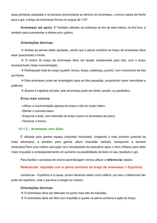 duas primeiras passadas e na terceira concomitante ao término do arremesso, o tronco estará de frente
para o gol, o braço de arremesso forma um angulo de 110º
Arremesso em apoio: É Também utilizado na cobrança do tiro de sete metros, no tiro livre, e
também para surpreender a defesa e/ou goleiro.
Orientações técnicas:
 Ambas as pernas estão apoiadas, sendo que a perna contrária ao braço de arremesso deve
estar posicionado a frente:
 O ombro do braço de arremesso deve ser levado amplamente para trás, com o braço
acompanhado nesta movimentação;
 Participação total do corpo (quadril, tronco, braço, antebraço, punho), num movimento de trás
pra frente:
 Este arremesso pode ser empregado após as três passadas, propiciando maior velocidade e
potência:
 Quanto à trajetória da bola, este arremesso pode ser direto, picado, ou parabólico.
Erros mais comuns
- Utilizar a movimentação apenas do braço e não do corpo inteiro:
- Manter o cotovelo baixo:
- Empurrar a bola, com extensão do braço (como no arremesso de peso);
- Flexionar o tronco.
10.1.2 - Arremesso com Salto
É utilizado para ganhar espaço (impulsão horizontal), chegando o mais próximo possível da
meta adversária, e também para ganhar altura (impulsão vertical), transpondo a barreira
adversária.Para uma melhor execução há a necessidade de executá-lo após o ritmo trifásico para obter
maior impulsão e conseqüentemente um aumento na possibilidade de êxito no seu resultado o gol.
Para facilitar o processo de ensino-aprendizagem iremos utilizar o referencial abaixo.
Referencial: Impulsão com a perna contraria ao braço de arremesso = Equilíbrio
Lembre-se – Equilíbrio é a causa, porem devemos saber como obtê-lo, por isso o referencial não
pode ser equilíbrio, mas o que leva a chegar ao mesmo.
Orientações técnicas:
 O arremesso deve ser efetuado no ponto mais alto da impulsão;
 O arremesso deve ser feito com impulsão e queda na perna contrária a ação do braço;
 