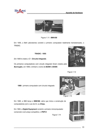 Apostila de Hardware 
Figura 1.11 - IBM 650 
Em 1955, a Bell Laboratories constrói o primeiro computador totalmente transistorizado, o 
TRADIC. 
TRADIC - 1955 
Em 1959 é criado o CI - Circuito Integrado. 
Os primeiros computadores com circuito integrado foram criados pela 
Burroughs, em 1968, e tinham o nome de B2500 e B3500. 
Figura 1.12 
1968 - primeiro computador com circuito integrado 
Figura 1.13 
Em 1960, a IBM lança o IBM/360, série que inicia a construção de 
computadores com o uso de CI, ou Chips. 
Em 1965, a Digital Equipment constrói o primeiro minicomputador 
comercial e com preço competitivo, o PDP-8 
Figura 1.14 
_________________________________________________________________________ 10 
 