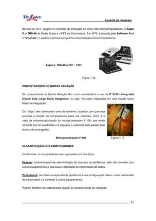 Apostila de Hardware 
No ano de 1977, surgem no mercado de produção em série, três microcomputadores: o Apple 
II, o TRS-80 da Radio Shack e o PET da Commodore. Em 1979, é lançado pela Software Arts 
o "VisiCalc", o qual foi o primeiro programa comercial para microcomputadores. 
Apple II, TRS-80 e PET - 1977 
Figura 1.16 
COMPUTADORES DE QUINTA GERAÇÃO 
Os computadores de Quinta Geração têm como característica o uso de IC VLSI - Integrated 
Circuit Very Large Scale Integration, ou seja, "Circuitos Integrados em uma Escala Muito 
Maior de Integração". 
Os "chips" vêm diminuindo tanto de tamanho, fazendo com que seja 
possível a criação de computadores cada vez menores, como é o 
caso da microminiaturização do microprocessador F-100, que mede 
somente 0,6 cm quadrados e é pequeno o suficiente para passar pelo 
buraco de uma agulha! 
Microprocessador F-100 Figura 1.17 
CLASSIFICAÇÃO DOS COMPUTADORES 
Inicialmente, os computadores eram agrupados em dois tipos: 
Pessoal: caracterizavam-se pela limitação de recursos de periféricos, pela não conexão com 
outros equipamentos e pela baixa velocidade de transmissão de dados. 
Profissional: permitiam a expansão de periféricos à sua configuração básica, maior velocidade 
de transmissão e a conexão a outros equipamentos. 
Podiam também ser classificados quanto às características de utilização: 
_________________________________________________________________________ 12 
 