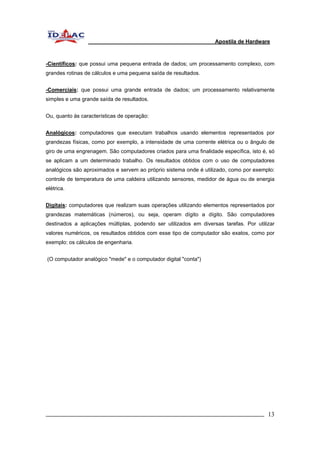 Apostila de Hardware 
-Científicos: que possui uma pequena entrada de dados; um processamento complexo, com 
grandes rotinas de cálculos e uma pequena saída de resultados. 
-Comerciais: que possui uma grande entrada de dados; um processamento relativamente 
simples e uma grande saída de resultados. 
Ou, quanto às características de operação: 
Analógicos: computadores que executam trabalhos usando elementos representados por 
grandezas físicas, como por exemplo, a intensidade de uma corrente elétrica ou o ângulo de 
giro de uma engrenagem. São computadores criados para uma finalidade específica, isto é, só 
se aplicam a um determinado trabalho. Os resultados obtidos com o uso de computadores 
analógicos são aproximados e servem ao próprio sistema onde é utilizado, como por exemplo: 
controle de temperatura de uma caldeira utilizando sensores, medidor de água ou de energia 
elétrica. 
Digitais: computadores que realizam suas operações utilizando elementos representados por 
grandezas matemáticas (números), ou seja, operam dígito a dígito. São computadores 
destinados a aplicações múltiplas, podendo ser utilizados em diversas tarefas. Por utilizar 
valores numéricos, os resultados obtidos com esse tipo de computador são exatos, como por 
exemplo: os cálculos de engenharia. 
(O computador analógico "mede" e o computador digital "conta") 
_________________________________________________________________________ 13 
 