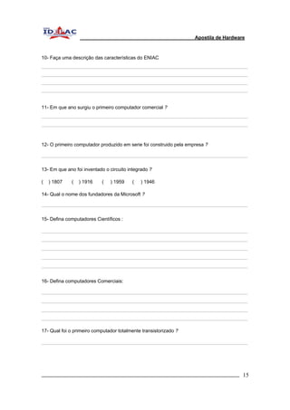 Apostila de Hardware 
10- Faça uma descrição das características do ENIAC 
11- Em que ano surgiu o primeiro computador comercial ? 
12- O primeiro computador produzido em serie foi construido pela empresa ? 
13- Em que ano foi inventado o circuito integrado ? 
( ) 1807 ( ) 1916 ( ) 1959 ( ) 1946 
14- Qual o nome dos fundadores da Microsoft ? 
15- Defina computadores Científicos : 
16- Defina computadores Comerciais: 
17- Qual foi o primeiro computador totalmente transistorizado ? 
_________________________________________________________________________ 15 
 