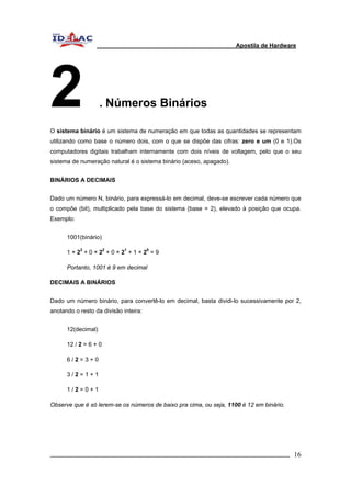 Apostila de Hardware 
2 . Números Binários 
O sistema binário é um sistema de numeração em que todas as quantidades se representam 
utilizando como base o número dois, com o que se dispõe das cifras: zero e um (0 e 1).Os 
computadores digitais trabalham internamente com dois níveis de voltagem, pelo que o seu 
sistema de numeração natural é o sistema binário (aceso, apagado). 
BINÁRIOS A DECIMAIS 
Dado um número N, binário, para expressá-lo em decimal, deve-se escrever cada número que 
o compõe (bit), multiplicado pela base do sistema (base = 2), elevado à posição que ocupa. 
Exemplo: 
1001(binário) 
1 × 23 + 0 × 22 + 0 × 21 + 1 × 20 = 9 
Portanto, 1001 é 9 em decimal 
DECIMAIS A BINÁRIOS 
Dado um número binário, para convertê-lo em decimal, basta dividi-lo sucessivamente por 2, 
anotando o resto da divisão inteira: 
12(decimal) 
12 / 2 = 6 + 0 
6 / 2 = 3 + 0 
3 / 2 = 1 + 1 
1 / 2 = 0 + 1 
Observe que é só lerem-se os números de baixo pra cima, ou seja, 1100 é 12 em binário. 
_________________________________________________________________________ 16 
 