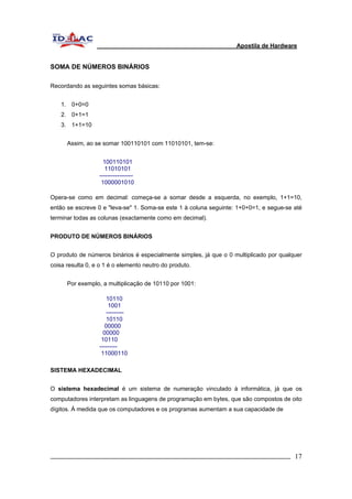Apostila de Hardware 
SOMA DE NÚMEROS BINÁRIOS 
Recordando as seguintes somas básicas: 
1. 0+0=0 
2. 0+1=1 
3. 1+1=10 
Assim, ao se somar 100110101 com 11010101, tem-se: 
100110101 
11010101 
----------------- 
1000001010 
Opera-se como em decimal: começa-se a somar desde a esquerda, no exemplo, 1+1=10, 
então se escreve 0 e "leva-se" 1. Soma-se este 1 à coluna seguinte: 1+0+0=1, e segue-se até 
terminar todas as colunas (exactamente como em decimal). 
PRODUTO DE NÚMEROS BINÁRIOS 
O produto de números binários é especialmente simples, já que o 0 multiplicado por qualquer 
coisa resulta 0, e o 1 é o elemento neutro do produto. 
Por exemplo, a multiplicação de 10110 por 1001: 
10110 
1001 
--------- 
10110 
00000 
00000 
10110 
--------- 
11000110 
SISTEMA HEXADECIMAL 
O sistema hexadecimal é um sistema de numeração vinculado à informática, já que os 
computadores interpretam as linguagens de programação em bytes, que são compostos de oito 
dígitos. À medida que os computadores e os programas aumentam a sua capacidade de 
_________________________________________________________________________ 17 
 