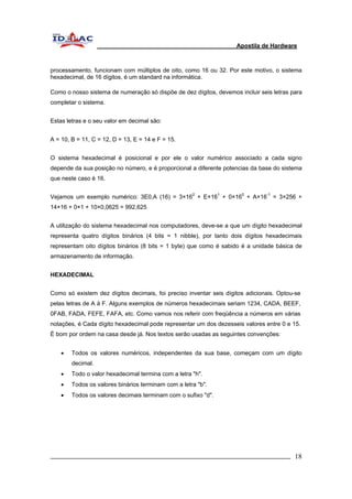 Apostila de Hardware 
processamento, funcionam com múltiplos de oito, como 16 ou 32. Por este motivo, o sistema 
hexadecimal, de 16 dígitos, é um standard na informática. 
Como o nosso sistema de numeração só dispõe de dez dígitos, devemos incluir seis letras para 
completar o sistema. 
Estas letras e o seu valor em decimal são: 
A = 10, B = 11, C = 12, D = 13, E = 14 e F = 15. 
O sistema hexadecimal é posicional e por ele o valor numérico associado a cada signo 
depende da sua posição no número, e é proporcional a diferente potencias da base do sistema 
que neste caso é 16. 
Vejamos um exemplo numérico: 3E0,A (16) = 3×162 + E×161 + 0×160 + A×16-1 = 3×256 + 
14×16 + 0×1 + 10×0,0625 = 992,625 
A utilização do sistema hexadecimal nos computadores, deve-se a que um dígito hexadecimal 
representa quatro dígitos binários (4 bits = 1 nibble), por tanto dois dígitos hexadecimais 
representam oito dígitos binários (8 bits = 1 byte) que como é sabido é a unidade básica de 
armazenamento de informação. 
HEXADECIMAL 
Como só existem dez dígitos decimais, foi preciso inventar seis dígitos adicionais. Optou-se 
pelas letras de A à F. Alguns exemplos de números hexadecimais seriam 1234, CADA, BEEF, 
0FAB, FADA, FEFE, FAFA, etc. Como vamos nos referir com freqüência a números em várias 
notações, é Cada dígito hexadecimal pode representar um dos dezesseis valores entre 0 e 15. 
É bom por ordem na casa desde já. Nos textos serão usadas as seguintes convenções: 
• Todos os valores numéricos, independentes da sua base, começam com um dígito 
decimal. 
• Todo o valor hexadecimal termina com a letra "h". 
• Todos os valores binários terminam com a letra "b". 
• Todos os valores decimais terminam com o sufixo "d". 
_________________________________________________________________________ 18 
 