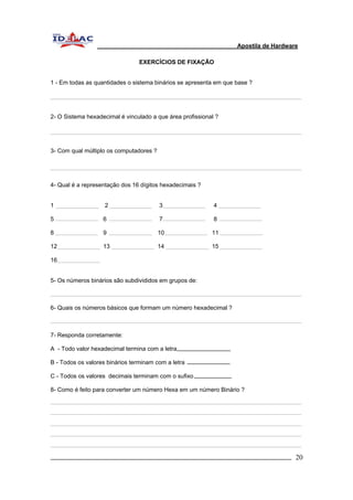 Apostila de Hardware 
EXERCÍCIOS DE FIXAÇÃO 
1 - Em todas as quantidades o sistema binários se apresenta em que base ? 
2- O Sistema hexadecimal é vinculado a que área profissional ? 
3- Com qual múltiplo os computadores ? 
4- Qual é a representação dos 16 dígitos hexadecimais ? 
1 2 3 4 
5 6 7 8 
8 9 10 11 
12 13 14 15 
16 
5- Os números binários são subdivididos em grupos de: 
6- Quais os números básicos que formam um número hexadecimal ? 
7- Responda corretamente: 
A - Todo valor hexadecimal termina com a letra 
B - Todos os valores binários terminam com a letra 
C - Todos os valores decimais terminam com o sufixo 
8- Como é feito para converter um número Hexa em um número Binário ? 
_________________________________________________________________________ 20 
 