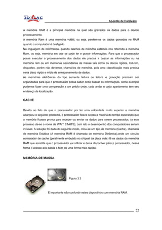 Apostila de Hardware 
A memória RAM é a principal memória na qual são gravados os dados para o devido 
processamento. 
A memória Ram é uma memória volátil, ou seja, perdem-se os dados gravados na RAM 
quando o computador é desligado. 
Na linguagem de informática, quando falamos de memória estamos nos referindo a memória 
Ram, ou seja, memória em que se pode ler e gravar informações. Para que o processador 
possa executar o processamento dos dados ele precisa ir buscar as informações ou na 
memória ram ou em memórias secundárias de massa tais como os discos rígidos, Cd-rom, 
disquetes, porém não devemos chamá-los de memória, pois uma classificação mais precisa 
seria disco rígido e mídia de armazenamento de dados. 
As memórias eletrônicas do tipo somente leitura ou leitura e gravação precisam ser 
organizadas para que o processador possa saber onde buscar as informações, como exemplo 
podemos fazer uma comparação a um prédio onde, cada andar e cada apartamento tem seu 
endereço de localização. 
CACHE 
Devido ao fato de que o processador por ter uma velocidade muito superior a memória 
apareceu o seguinte problema, o processador ficava ocioso a maioria do tempo esperando que 
a memória ficasse pronta para receber ou enviar os dados para serem processados, (a este 
processo da-se o nome de WAIT STAITS), com isto o desempenho dos computadores seriam 
inviável. A solução foi dada do seguinte modo, criou-se um tipo de memória (Cache), chamada 
de memória Estática (A memória RAM é chamada de memória Dinâmica),onde um circuito 
controlador de cache (geralmente embutido no chipset da placa mãe) lê os dados da memória 
RAM que acredita que o processador vai utilizar e deixa disponível para p processador, dessa 
forma o acesso aos dados é feito de uma forma mais rápida. 
MEMÓRIA DE MASSA 
Figura 3.3 
É importante não confundir estes dispositivos com memória RAM. 
_________________________________________________________________________ 22 
 