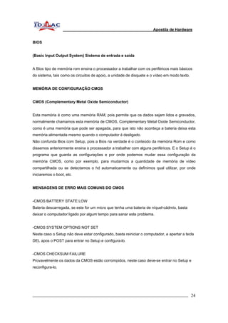 Apostila de Hardware 
BIOS 
(Basic Input Output System) Sistema de entrada e saída 
A Bios tipo de memória rom ensina o processador a trabalhar com os periféricos mais básicos 
do sistema, tais como os circuitos de apoio, a unidade de disquete e o vídeo em modo texto. 
MEMÓRIA DE CONFIGURAÇÃO CMOS 
CMOS (Complementary Metal Oxide Semiconductor) 
Esta memória é como uma memória RAM, pois permite que os dados sejam lidos e gravados, 
normalmente chamamos esta memória de CMOS, Complementary Metal Oxide Semiconductor, 
como é uma memória que pode ser apagada, para que isto não aconteça a bateria deixa esta 
memória alimentada mesmo quando o computador é desligado. 
Não confunda Bios com Setup, pois a Bios na verdade é o conteúdo da memória Rom e como 
dissemos anteriormente ensina o processador a trabalhar com alguns periféricos. E o Setup é o 
programa que guarda as configurações e por onde podemos mudar essa configuração da 
memória CMOS, como por exemplo, para mudarmos a quantidade de memória de vídeo 
compartilhada ou se detectamos o hd automaticamente ou definimos qual utilizar, por onde 
iniciaremos o boot, etc. 
MENSAGENS DE ERRO MAIS COMUNS DO CMOS 
-CMOS BATTERY STATE LOW 
Bateria descarregada, se este for um micro que tenha uma bateria de níquel-cádmio, basta 
deixar o computador ligado por algum tempo para sanar este problema. 
-CMOS SYSTEM OPTIONS NOT SET 
Neste caso o Setup não deve estar configurado, basta reiniciar o computador, e apertar a tecla 
DEL apos o POST para entrar no Setup e configura-lo. 
-CMOS CHECKSUM FAILURE 
Provavelmente os dados da CMOS estão corrompidos, neste caso deve-se entrar no Setup e 
reconfigura-lo. 
_________________________________________________________________________ 24 
 