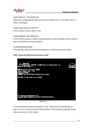 Apostila de Hardware 
-CMOS DISPLAY TYPE MISMATCH 
Neste caso a configuração de vídeo não deve ser compatível com o micro basta entrar no 
Setup e reconfigurar. 
-CMOS TIME AND DATE NOT SET 
Entre no Setup e acerte a data e a hora. 
-CMOS MEMORY SIZE MISMATCH 
O micro não tem gavado no Setup a real quantidade de memória instalada, entre no Setup e 
grave a quantidade de memória instalada. 
-NVRAM INOPERATIONAL 
Provavelmente o pente de memória esta defeituoso, a memória deverá ser trocada. 
POST (Power-On Self-teste) Auto-teste ao ligar 
Figura 3.6 
2- Um auto-teste feito sempre que ligamos o micro. Você já deve ter reparado que, ao 
ligar o micro, há um teste de memória feito pelo Post. O Post executa as seguintes rotinas, 
todas as vezes que o micro é ligado: 
_________________________________________________________________________ 25 
 