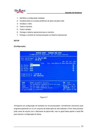 Apostila de Hardware 
1- Identifica a configuração instalada. 
2- Inicializa todos os circuitos periféricos de apoio da placa-mãe. 
3- Inicializa o vídeo. 
4- Testa a memória. 
5- Testa o teclado. 
6- Carrega o sistema operacional para a memória. 
7- Entrega o controle do microprocessador ao Sistema Operacional. 
SETUP 
(Configuração) 
Figura 3.7 
3-Programa de configuração de hardware do microcomputador; normalmente chamamos esse 
programa apertando um ou um conjunto de teclas após ter sido realizado o Post. Este processo 
pode variar de acordo com o fabricante da placa-mãe, mas no geral basta apertar a tecla Del 
para chamar a configuração do Setup. 
_________________________________________________________________________ 26 
 