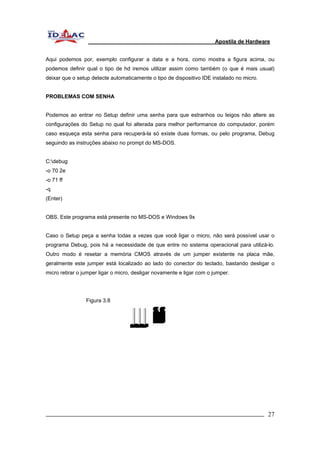 Apostila de Hardware 
Aqui podemos por, exemplo configurar a data e a hora, como mostra a figura acima, ou 
podemos definir qual o tipo de hd iremos utilizar assim como também (o que é mais usual) 
deixar que o setup detecte automaticamente o tipo de dispositivo IDE instalado no micro. 
PROBLEMAS COM SENHA 
Podemos ao entrar no Setup definir uma senha para que estranhos ou leigos não altere as 
configurações do Setup no qual foi alterada para melhor performance do computador, porém 
caso esqueça esta senha para recuperá-la só existe duas formas, ou pelo programa, Debug 
seguindo as instruções abaixo no prompt do MS-DOS. 
C:debug 
-o 70 2e 
-o 71 ff 
-q 
(Enter) 
OBS. Este programa está presente no MS-DOS e Windows 9x 
Caso o Setup peça a senha todas a vezes que você ligar o micro, não será possível usar o 
programa Debug, pois há a necessidade de que entre no sistema operacional para utilizá-lo. 
Outro modo é resetar a memória CMOS através de um jumper existente na placa mãe, 
geralmente este jumper está localizado ao lado do conector do teclado, bastando desligar o 
micro retirar o jumper ligar o micro, desligar novamente e ligar com o jumper. 
Figura 3.8 
_________________________________________________________________________ 27 
 