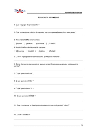 Apostila de Hardware 
EXERCÍCIOS DE FIXAÇÃO 
1- Qual é o papel do processador ? 
2- Qual a quantidade máxima de memória que os processadores antigos exergavam ? 
3- A memória RAM é uma memória: 
( ) Volátil ( ) Retrátil ( ) Dinâmica ( ) Estática 
4- A memória Ram é chamada de memória: 
( ) Dinâmica ( ) Volátil ( ) Estática ( ) Retrátil 
5- O disco rígido pode ser definido como qual tipo de memória ? 
6- Como chamamos o processo de quando um periférico pede para que o processador o 
atenda ? 
7- O que quer dizer RAM ? 
8- O que quer dizer ROM ? 
9- O que quer dizer BIOS ? 
10- O que quer dizer CMOS ? 
11- Qual o nome que se da ao processo realizado quando ligamos o micro ? 
12- O que é o Setup ? 
_________________________________________________________________________ 28 
 