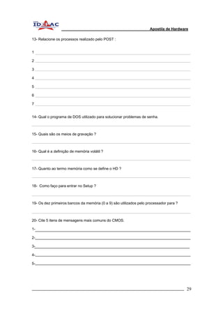 Apostila de Hardware 
13- Relacione os processos realizado pelo POST : 
1 
2 
3 
4 
5 
6 
7 
14- Qual o programa de DOS utilizado para solucionar problemas de senha. 
15- Quais são os meios de gravação ? 
16- Qual é a definição de memória volátil ? 
17- Quanto ao termo memória como se define o HD ? 
18- Como faço para entrar no Setup ? 
19- Os dez primeiros bancos da memória (0 a 9) são utilizados pelo processador para ? 
20- Cite 5 itens de mensagens mais comuns do CMOS. 
1- 
2- 
3- 
4- 
5- 
_________________________________________________________________________ 29 
 