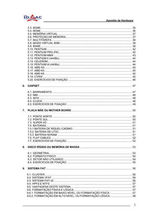 Apostila de Hardware 
5.3. 80286............................................................................................................................. 35 
5.4. 80386............................................................................................................................. 36 
5.5. MEMÓRIA VIRTUAL..................................................................................................... 37 
5.6. PROTEÇÃO DE MEMÓRIA.......................................................................................... 37 
5.7. MULTITAREFA ............................................................................................................. 38 
5.8. MODO VIRTUAL 8086.................................................................................................. 38 
5.9. 80486............................................................................................................................. 39 
5.10. PENTIUM .................................................................................................................... 42 
5.11. PENTIUM PRO (P6).................................................................................................... 42 
5.12. PENTIUM MMX .......................................................................................................... 43 
5.13. PENTIUM II (i440Bx)................................................................................................... 44 
5.14. CELEROM................................................................................................................... 44 
5.15. PENTIUM III (440Bx)................................................................................................... 44 
5.16. AMD X5 ....................................................................................................................... 45 
5.17. AMD K5 ....................................................................................................................... 45 
5.18. AMD K6 ....................................................................................................................... 45 
5.19. CYRIX ......................................................................................................................... 45 
5.20. EXERCÍCIOS DE FIXAÇÃO ....................................................................................... 46 
6. CHIPSET.............................................................................................................................. 47 
6.1. BARRAMENTO............................................................................................................. 47 
6.2. NMI ................................................................................................................................ 48 
6.3. INTA .............................................................................................................................. 48 
6.4. CLOCK.......................................................................................................................... 48 
6.5. EXERCÍCIOS DE FIXAÇÃO ......................................................................................... 49 
7. PLACA MÃE OU MOTHER BOARD................................................................................... 50 
7.1. PONTE NORTE ............................................................................................................ 50 
7.2. PONTE SUL .................................................................................................................. 50 
7.3. SUPER I/O .................................................................................................................... 51 
7.4. BATERIAS..................................................................................................................... 51 
7.5.1.BATERIA DE NÍQUEL-CADMIO................................................................................. 51 
7.5.2. BATERIA DE LITIO.................................................................................................... 51 
7.5.3. BATERIA NVRAM...................................................................................................... 51 
7.6. FLAT CABLES .............................................................................................................. 52 
7.7. EXERCÍCIOS DE FIXAÇÃO ......................................................................................... 52 
8. DISCO RÍGIDO OU MEMÓRIA DE MASSA ....................................................................... 53 
8.1. GEOMETRIA................................................................................................................. 53 
8.2. FORMATO FÍSICO ....................................................................................................... 54 
8.3. SETOR NÃO UTILIZADO ............................................................................................. 54 
8.4. EXERCÍCIOS DE FIXAÇÃO ......................................................................................... 55 
9. SISTEMA FAT ..................................................................................................................... 56 
9.1. CLUSTER....................................................................................................................... 56 
9.2. SISTEMA VFAT ............................................................................................................. 56 
9.3. SISTEMA FAT-32........................................................................................................... 56 
9.4. HPFS E NTFS................................................................................................................ 57 
9.5. VANTAGENS DESTE SISTEMA ................................................................................... 57 
9.6. FORMATAÇÃO FÍSICA E LÓGICA ............................................................................... 57 
9.6.1. FORMATAÇÃO EM BAIXO NÍVEL, OU FORMATAÇÃO FÍSICA .............................. 57 
9.6.2. FORMATAÇÃO EM ALTO NÍVEL, OU FORMATAÇÃO LÓGICA.............................. 58 
_________________________________________________________________________ 3 
 