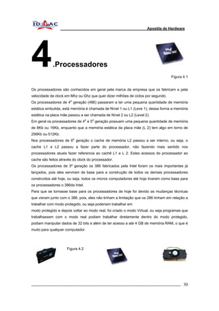 Apostila de Hardware 
4.Processadores 
Figura 4.1 
Os processadores são conhecidos em geral pela marca da empresa que os fabricam e pela 
velocidade de clock em Mhz ou Ghz que quer dizer milhões de ciclos por segundo. 
Os processadores de 4a geração (486) passaram a ter uma pequena quantidade de memória 
estática embutida, está memória é chamada de Nível 1 ou L1 (Leve 1), dessa forma a memória 
estática na placa mãe passou a ser chamada de Nível 2 ou L2 (Level 2). 
Em geral os processadores de 4a e 5a geração possuem uma pequena quantidade de memória 
de 8Kb ou 16Kb, enquanto que a memória estática da placa mãe (L 2) tem algo em torno de 
256Kb ou 512Kb. 
Nos processadores de 6a geração o cache de memória L2 passou a ser interno, ou seja, o 
cache L1 e L2 passou a fazer parte do processador, não fazendo mais sentido nos 
processadores atuais fazer referencia ao cachê L1 e L 2. Estes acessos do processador ao 
cache são feitos através do clock do processador. 
Os processadores de 3ª geração os 386 fabricados pela Intel foram os mais importantes já 
lançados, pois eles serviram de base para a construção de todos os demais processadores 
construídos até hoje, ou seja, todos os micros computadores até hoje tiveram como base para 
os processadores o 386da Intel. 
Para que se tornasse base para os processadores de hoje foi devido as mudanças técnicas 
que vieram junto com o 386, pois, eles não tinham a limitação que os 286 tinham em relação a 
trabalhar com modo protegido, ou seja poderiam trabalhar em 
modo protegido e depois voltar ao modo real, foi criado o modo Virtual, ou seja programas que 
trabalhassem com o modo real podiam trabalhar diretamente dentro do modo protegido, 
podiam manipular dados de 32 bits e além de ter acesso a até 4 GB de memória RAM, o que é 
muito para qualquer computador. 
Figura 4.2 
_________________________________________________________________________ 30 
 