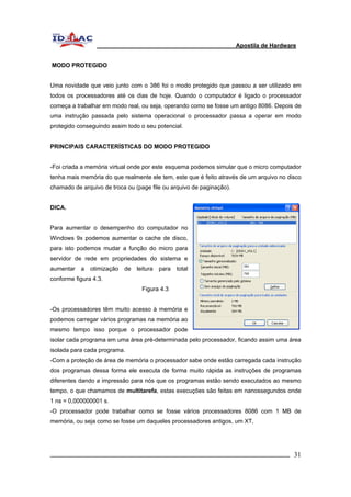 Apostila de Hardware 
MODO PROTEGIDO 
Uma novidade que veio junto com o 386 foi o modo protegido que passou a ser utilizado em 
todos os processadores até os dias de hoje. Quando o computador é ligado o processador 
começa a trabalhar em modo real, ou seja, operando como se fosse um antigo 8086. Depois de 
uma instrução passada pelo sistema operacional o processador passa a operar em modo 
protegido conseguindo assim todo o seu potencial. 
PRINCIPAIS CARACTERÍSTICAS DO MODO PROTEGIDO 
-Foi criada a memória virtual onde por este esquema podemos simular que o micro computador 
tenha mais memória do que realmente ele tem, este que é feito através de um arquivo no disco 
chamado de arquivo de troca ou (page file ou arquivo de paginação). 
DICA. 
Para aumentar o desempenho do computador no 
Windows 9x podemos aumentar o cache de disco, 
para isto podemos mudar a função do micro para 
servidor de rede em propriedades do sistema e 
aumentar a otimização de leitura para total 
conforme figura 4.3. 
Figura 4.3 
-Os processadores têm muito acesso à memória e 
podemos carregar vários programas na memória ao 
mesmo tempo isso porque o processador pode 
isolar cada programa em uma área pré-determinada pelo processador, ficando assim uma área 
isolada para cada programa. 
-Com a proteção de área de memória o processador sabe onde estão carregada cada instrução 
dos programas dessa forma ele executa de forma muito rápida as instruções de programas 
diferentes dando a impressão para nós que os programas estão sendo executados ao mesmo 
tempo, o que chamamos de multitarefa, estas execuções são feitas em nanossegundos onde 
1 ns = 0,000000001 s. 
-O processador pode trabalhar como se fosse vários processadores 8086 com 1 MB de 
memória, ou seja como se fosse um daqueles processadores antigos, um XT, 
_________________________________________________________________________ 31 
 