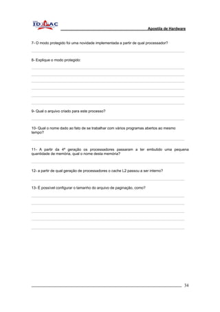 Apostila de Hardware 
7- O modo protegido foi uma novidade implementada a partir de qual processador? 
8- Explique o modo protegido: 
9- Qual o arquivo criado para este processo? 
10- Qual o nome dado ao fato de se trabalhar com vários programas abertos ao mesmo 
tempo? 
11- A partir da 4ª geração os processadores passaram a ter embutido uma pequena 
quantidade de memória, qual o nome desta memória? 
12- a partir de qual geração de processadores o cache L2 passou a ser interno? 
13- É possível configurar o tamanho do arquivo de paginação, como? 
_________________________________________________________________________ 34 
 