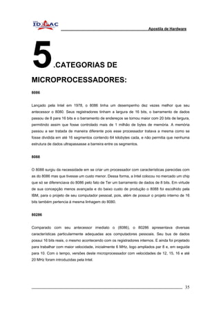 Apostila de Hardware 
5.CATEGORIAS DE 
MICROPROCESSADORES: 
8086 
Lançado pela Intel em 1978, o 8086 tinha um desempenho dez vezes melhor que seu 
antecessor o 8080. Seus registradores tinham a largura de 16 bits, o barramento de dados 
passou de 8 para 16 bits e o barramento de endereços se tornou maior com 20 bits de largura, 
permitindo assim que fosse controlado mais de 1 milhão de bytes de memória. A memória 
passou a ser tratada de maneira diferente pois esse processador tratava a mesma como se 
fosse dividida em até 16 segmentos contendo 64 kilobytes cada, e não permitia que nenhuma 
estrutura de dados ultrapassasse a barreira entre os segmentos. 
8088 
O 8088 surgiu da necessidade em se criar um processador com características parecidas com 
as do 8086 mas que tivesse um custo menor. Dessa forma, a Intel colocou no mercado um chip 
que só se diferenciava do 8086 pelo fato de Ter um barramento de dados de 8 bits. Em virtude 
de sua concepção menos avançada e do baixo custo de produção o 8088 foi escolhido pela 
IBM, para o projeto de seu computador pessoal, pois, além de possuir o projeto interno de 16 
bits também pertencia à mesma linhagem do 8080. 
80286 
Comparado com seu antecessor imediato o (8086), o 80286 apresentava diversas 
características particularmente adequadas aos computadores pessoais. Seu bus de dados 
possui 16 bits reais, o mesmo acontecendo com os registradores internos. E ainda foi projetado 
para trabalhar com maior velocidade, inicialmente 6 MHz, logo ampliados par 8 e, em seguida 
para 10. Com o tempo, versões deste microprocessador com velocidades de 12, 15, 16 e até 
20 MHz foram introduzidas pela Intel. 
_________________________________________________________________________ 35 
 