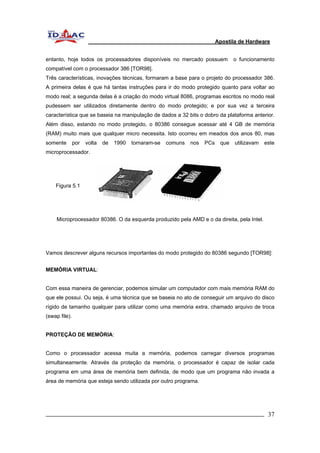 Apostila de Hardware 
entanto, hoje todos os processadores disponíveis no mercado possuem o funcionamento 
compatível com o processador 386 [TOR98]. 
Três características, inovações técnicas, formaram a base para o projeto do processador 386. 
A primeira delas é que há tantas instruções para ir do modo protegido quanto para voltar ao 
modo real; a segunda delas é a criação do modo virtual 8086, programas escritos no modo real 
pudessem ser utilizados diretamente dentro do modo protegido; e por sua vez a terceira 
característica que se baseia na manipulação de dados a 32 bits o dobro da plataforma anterior. 
Além disso, estando no modo protegido, o 80386 consegue acessar até 4 GB de memória 
(RAM) muito mais que qualquer micro necessita. Isto ocorreu em meados dos anos 80, mas 
somente por volta de 1990 tornaram-se comuns nos PCs que utilizavam este 
microprocessador. 
Figura 5.1 
Microprocessador 80386. O da esquerda produzido pela AMD e o da direita, pela Intel. 
Vamos descrever alguns recursos importantes do modo protegido do 80386 segundo [TOR98]: 
MEMÓRIA VIRTUAL: 
Com essa maneira de gerenciar, podemos simular um computador com mais memória RAM do 
que ele possui. Ou seja, é uma técnica que se baseia no ato de conseguir um arquivo do disco 
rígido de tamanho qualquer para utilizar como uma memória extra, chamado arquivo de troca 
(swap file). 
PROTEÇÃO DE MEMÓRIA: 
Como o processador acessa muita a memória, podemos carregar diversos programas 
simultaneamente. Através da proteção da memória, o processador é capaz de isolar cada 
programa em uma área de memória bem definida, de modo que um programa não invada a 
área de memória que esteja sendo utilizada por outro programa. 
_________________________________________________________________________ 37 
 