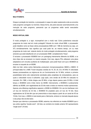 Apostila de Hardware 
MULTITAREFA: 
Graças à proteção de memória, o processador é capaz de saber exatamente onde se encontra 
cada programa carregado na memória. Dessa forma, ele pode executar automaticamente uma 
instrução de cada programa, parecendo que os programas estão sendo executados 
simultaneamente. 
MODO VIRTUAL 8086: 
O modo protegido é, a rigor, incompatível com o modo real. Como poderíamos executar 
programas de modo real em modo protegido? Através do modo virtual 8086, o processador 
pode trabalhar como se fosse vários processadores 8086 com 1 MB de memória (ou seja, um 
XT) simultaneamente. isso significa que você pode ter, ao mesmo tempo, um ou mais 
programas de modo real rodando dentro do modo protegido simultaneamente, cada programa 
achando que está trabalhando em um processador 8086 completamente “limpo”. 
O encaixe o processador 80386SX tem um packaging inteiramente diferente do 80286, e os 
dois chips não se encaixam no mesmo soquete. Com isso, alguns PCs utilizaram uma placa 
adaptadora com circuitos auxiliares de multiplexação para poder fazer com que o 80386SX se 
encaixe no soquete de um 80286. 
Além da Intel, vários outros fabricantes produziram microprocessadores 386SX e 386DX. O 
principal deles foi a AMD. Foram lançadas versões de 16, 20, 25, 33 e 40 MHz.“A velocidade 
desses processadores se originou-se de um funcionamento de 16 MHz, embora a primeira 
possibilidade tenha sido solenemente esnobada pelos projetistas de computadores, para as 
quais a velocidade nunca é suficiente. Logo após, uma versão de 20 MHz foi colocada no 
mercado. Em 1988, o limite chegou aos 25 MHz, e logo depois passou para 33 MHz. A Intel 
lançou o 80386SX como irmão menor do 80386. Internamente, o 80386SX é praticamente 
idêntico as 80386, com registradores de 32 bits reais e todos os mesmos modos operacionais. 
Apenas uma diferença significativa separam o 80386 do 80386SX. Em vez de interfacear com 
um bus de memória de 32 bits, o 80386SX foi projetado para um bus de 16 bits. Seus 
registradores de 32 bits têm que ser preenchidos e duas etapas a partir de um canal de I/O de 
16 bits. Com isso, o 386SX é mais barato para o fabricante, embora no mercado daquela época 
o seu preço não era tão baixo. 
Sempre que citarmos o processador 80386, estamos nos referindo ao modelo 80386DX que o 
seu sufixo significa “double word” (32 bits), ao contrário do modelo anterior SX representando 
“single word” (16 bits) 
_________________________________________________________________________ 38 
 