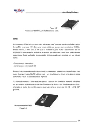 Apostila de Hardware 
Figura 5.2 
Processador 80386SX,um 80386 de baixo custo. 
80486 
O processador 80486 foi o sucessor para aplicações mais “pesadas”, sendo possível encontra-lo 
nos PCs no ano de 1991. Com uma versão inicial que operava com um clock de 25 MHz. 
Dessa maneira, a Intel criou o 486 que na realidade supera muito o desempenho de um 
80386DX-25 em duas vezes, apesar de ter apenas seis instruções a mais, mas para que esse 
desempenho fosse justificado, o processador foi incorporado com circuitos em seu interior 
como: 
-Coprocessador matemático; 
-Memória cache interna de 8 KB. 
Estando integrados diretamente dentro do microprocessador, esses componentes fizeram com 
que o desempenho geral do PC subisse muito - um circuito externo é mais lento, pois os dados 
demoram a ir e vir na placa de circuito impresso. 
“O cache de memória, a partir do 80486 passou a possuir dois caches de memória; um dentro 
do processador, chamado cache de memória interno de 8 KB; e um na placa-mãe do micro, 
chamado de cache de memória externo que hoje varia na ordem de 256 KB e 512 KB.” 
[TOR98] 
Microprocessador 80486 
Figura 5.3 
_________________________________________________________________________ 39 
 