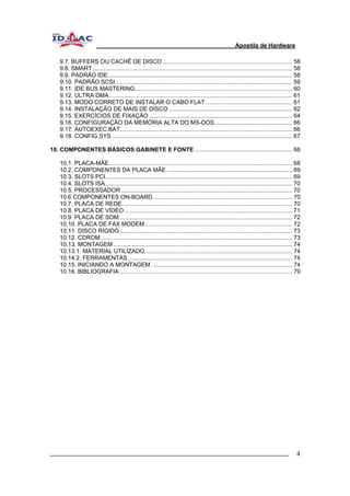 Apostila de Hardware 
9.7. BUFFERS OU CACHÊ DE DISCO................................................................................ 58 
9.8. SMART........................................................................................................................... 58 
9.9. PADRÃO IDE ................................................................................................................. 58 
9.10. PADRÃO SCSI............................................................................................................. 59 
9.11. IDE BUS MASTERING................................................................................................. 60 
9.12. ULTRA DMA................................................................................................................. 61 
9.13. MODO CORRETO DE INSTALAR O CABO FLAT ..................................................... 61 
9.14. INSTALAÇÃO DE MAIS DE DISCO ............................................................................ 62 
9.15. EXERCÍCIOS DE FIXAÇÃO ........................................................................................ 64 
9.16. CONFIGURAÇÃO DA MEMÓRIA ALTA DO MS-DOS................................................ 66 
9.17. AUTOEXEC.BAT.......................................................................................................... 66 
9.18. CONFIG.SYS ............................................................................................................... 67 
10. COMPONENTES BÁSICOS GABINETE E FONTE ............................................................ 68 
10.1. PLACA-MÃE................................................................................................................. 68 
10.2. COMPONENTES DA PLACA MÃE ............................................................................. 69 
10.3. SLOTS PCI................................................................................................................... 69 
10.4. SLOTS ISA................................................................................................................... 70 
10.5. PROCESSADOR ......................................................................................................... 70 
10.6 COMPONENTES ON-BOARD...................................................................................... 70 
10.7. PLACA DE REDE......................................................................................................... 70 
10.8. PLACA DE VÍDEO ....................................................................................................... 71 
10.9. PLACA DE SOM .......................................................................................................... 72 
10.10. PLACA DE FAX MODEM........................................................................................... 72 
10.11. DISCO RÍGIDO.......................................................................................................... 73 
10.12. CDROM...................................................................................................................... 73 
10.13. MONTAGEM .............................................................................................................. 74 
10.13.1. MATERIAL UTILIZADO........................................................................................... 74 
10.14.2. FERRAMENTAS ..................................................................................................... 74 
10.15. INICIANDO A MONTAGEM....................................................................................... 74 
10.16. BIBLIOGRAFIA .......................................................................................................... 79 
_________________________________________________________________________ 4 
 
