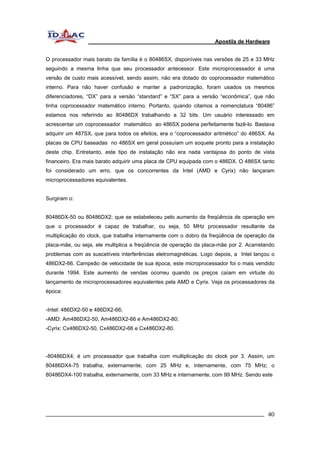 Apostila de Hardware 
O processador mais barato da família é o 80486SX, disponíveis nas versões de 25 e 33 MHz 
seguindo a mesma linha que seu processador antecessor. Este microprocessador é uma 
versão de custo mais acessível, sendo assim, não era dotado do coprocessador matemático 
interno. Para não haver confusão e manter a padronização, foram usados os mesmos 
diferenciadores, “DX” para a versão “standard” e “SX” para a versão “econômica”, que não 
tinha coprocessador matemático interno. Portanto, quando citamos a nomenclatura “80486” 
estamos nos referindo ao 80486DX trabalhando a 32 bits. Um usuário interessado em 
acrescentar um coprocessador matemático ao 486SX poderia perfeitamente fazê-lo. Bastava 
adquirir um 487SX, que para todos os efeitos, era o “coprocessador aritmético” do 486SX. As 
placas de CPU baseadas no 486SX em geral possuíam um soquete pronto para a instalação 
deste chip. Entretanto, este tipo de instalação não era nada vantajosa do ponto de vista 
financeiro. Era mais barato adquirir uma placa de CPU equipada com o 486DX. O 486SX tanto 
foi considerado um erro, que os concorrentes da Intel (AMD e Cyrix) não lançaram 
microprocessadores equivalentes. 
Surgiram o: 
80486DX-50 ou 80486DX2; que se estabeleceu pelo aumento da freqüência de operação em 
que o processador é capaz de trabalhar, ou seja, 50 MHz processador resultante da 
multiplicação do clock, que trabalha internamente com o dobro da freqüência de operação da 
placa-mãe, ou seja, ele multiplica a freqüência de operação da placa-mãe por 2. Acarretando 
problemas com as suscetíveis interferências eletromagnéticas. Logo depois, a Intel lançou o 
486DX2-66. Campeão de velocidade de sua época, este microprocessador foi o mais vendido 
durante 1994. Este aumento de vendas ocorreu quando os preços caíam em virtude do 
lançamento de microprocessadores equivalentes pela AMD e Cyrix. Veja os processadores da 
época: 
-Intel: 486DX2-50 e 486DX2-66; 
-AMD: Am486DX2-50, Am486DX2-66 e Am486DX2-80; 
-Cyrix: Cx486DX2-50, Cx486DX2-66 e Cx486DX2-80. 
-80486DX4; é um processador que trabalha com multiplicação do clock por 3. Assim, um 
80486DX4-75 trabalha, externamente, com 25 MHz e, internamente, com 75 MHz; o 
80486DX4-100 trabalha, externamente, com 33 MHz e internamente, com 99 MHz. Sendo este 
_________________________________________________________________________ 40 
 