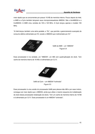 Apostila de Hardware 
mais rápido que os concorrentes por possuir 16 KB de memória interna. Pouco depois da Intel, 
a AMD e a Cyrix também lançaram seus microprocessadores 486DX4. São o Am486DX4 e o 
Cx486DX4. A AMD criou versões de 100 e 120 MHz. A Cyrix lançou apenas o modelo 100 
MHz. 
“A Intel lançou também uma série paralela, a “SL”, que permite o gerenciamento avançado de 
consumo elétrico alimentado por 5V, exceto o 486DX4 que é alimentado por 3V.” 
5x86 da AMD – um “486DX5” 
Figura 5.4 
Esse processador é na verdade, um “486DX5”, um 486 com quadruplicação de clock. Tem 
cache de memória interno de 16 KB e é alimentado por 3,3 V. 
5x86 da Cyrix – um 486DX4 “turbinado” 
Figura 5.5 
Esse processador é uma versão do processador 6x86 para placas-mãe 486 e por esse motivo, 
consegue ser mais rápido que o 486DX4, ainda que utilize o mesmo esquema de multiplicação 
de clock desse processador (triplicação de clock). Tem um cache de memória interno de 16 KB 
e é alimentado por 3,5 V. Esse processador é um 486DX4 “turbinado”. 
_________________________________________________________________________ 41 
 