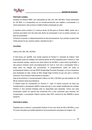 Apostila de Hardware 
PENTIUM II (i440Bx) 
Sucessor do Pentium MMX, com velocidades de 300, 333, 350, 400 MHz. Possui barramento 
de 100 MHz, e é encapsulado em um envólucro(cartucho) que engloba o processador e a 
cache externa(L2), este envólucro metálico facilita a dissipação do calor. 
A memória cache primária (L1) continua sendo 32 KB igual ao Pentium MMX, sendo que a 
memória secundária (L2) não está mais dentro do processador e sim no próprio cartucho, ao 
lado do processador. 
O Pentium II permite o multiprocessamento de dois processadores. Sua conexão na placa-mãe 
é feita através do seu conector próprio, chamado de slot 1. 
CELERON 
Celeron 233, 266, 300, 330 MHz 
A Intel lançou em abril/98, uma versão especial do Pentium II, chamada de Celeron. Este 
processador pode ser instalado nas mesmas placas de CPU projetadas para o Pentium II. Nas 
suas primeiras versões, operava com clock externo de 233 MHz, e clock interno de 66 MHz, e 
não possuía memória cache secundária(cache de nível 2). Com isto o processador tinha o 
preço baixo em relação aos concorrentes. O encapsulamento usado em todos os 
processadores Celeron e do tipo SEPP (Single Edge Processor Package), um novo mecanismo 
para dissipação do calor, similar ao SEC (Single Edge Contact) só que vem sem o invólucro 
(cartucho). Sua conexão é feita através do soquete 7. 
Hoje já encontramos o microprocessador Celeron de 300 e 330 MHz que são dotados de 128 
KB de memória cache secundária(L2) . 
O Celeron pode ser considerado um Pentium II Light. O chipset (conjunto de chips que 
complementam o processador 440EX) criado para ele, é uma versão simplificada dos modelos 
Pentium II. Sua principal limitação está na capacidade para expansão, micros com esse 
processador podem ter apenas três conectores PCI e dois conectores para memória. Em 
compensação, o processador Celeron suporta vídeo AGP, memória do tipo SDRAM e discos 
UltraATA. 
PENTIUM III (440Bx) 
Projetado para a Internet, o processador Pentium III vem com clock de 450 e 500 MHz, e com 
70 novas instruções que habilita aplicativos de processamento avançados de imagens, 3D, 
_________________________________________________________________________ 44 
 