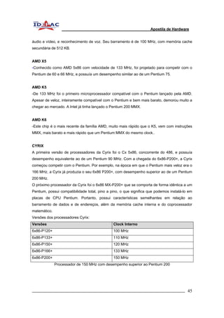 Apostila de Hardware 
áudio e vídeo, e reconhecimento de voz. Seu barramento é de 100 MHz, com memória cache 
secundária de 512 KB. 
AMD X5 
-Conhecido como AMD 5x86 com velocidade de 133 MHz, foi projetado para competir com o 
Pentium de 60 e 66 MHz, e possuía um desempenho similar ao de um Pentium 75. 
AMD K5 
-De 133 MHz foi o primeiro microprocessador compatível com o Pentium lançado pela AMD. 
Apesar de veloz, inteiramente compatível com o Pentium e bem mais barato, demorou muito a 
chegar ao mercado. A Intel já tinha lançado o Pentium 200 MMX. 
AMD K6 
-Este chip é o mais recente da família AMD, muito mais rápido que o K5, vem com instruções 
MMX, mais barato e mais rápido que um Pentium MMX do mesmo clock.. 
CYRIX 
A primeira versão de processadores da Cyrix foi o Cx 5x86, concorrente do 486, e possuía 
desempenho equivalente ao de um Pentium 90 MHz. Com a chegada do 6x86-P200+, a Cyrix 
começou competir com o Pentium. Por exemplo, na época em que o Pentium mais veloz era o 
166 MHz, a Cyrix já produzia o seu 6x86 P200+, com desempenho superior ao de um Pentium 
200 MHz. 
O próximo processador da Cyrix foi o 6x86 MX-P200+ que se comporta de forma idêntica a um 
Pentium, possui compatibilidade total, pino a pino, o que significa que podemos instalá-lo em 
placas de CPU Pentium. Portanto, possui características semelhantes em relação ao 
barramento de dados e de endereços, além da memória cache interna e do coprocessador 
matemático. 
Versões dos processadores Cyrix: 
Versões Clock Interno 
6x86-P120+ 100 MHz 
6x86-P133+ 110 MHz 
6x86-P150+ 120 MHz 
6x86-P166+ 133 MHz 
6x86-P200+ 150 MHz 
Processador de 150 MHz com desempenho superior ao Pentium 200 
_________________________________________________________________________ 45 
 
