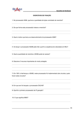 Apostila de Hardware 
EXERCÍCIOS DE FIXAÇÃO 
1- No processador 8086, qual era a quantidade de bytes controlado de memória? 
2- De que forma este processador tratava a memória? 
3- Qual o motivo que levou ao desenvolvimento do processador 8088? 
4- Ao lançar o processador 80286 pela Intel, qual foi a seqüência de velocidade em Mhz? 
5- Qual a quantidade de memória o 80386 podia ter acesso? 
6- Descreva 3 recursos importantes do modo protegido: 
7- Em 1991 a Intel lançou o 80486, neste processador foi implementado dois circuitos, quais 
foram estes circuitos? 
8- Em que ano foi lançado o processador DX2-66? 
9- Qual foi o primeiro processador de 5ª geração? 
10- O que significa MMX? 
_________________________________________________________________________ 46 
 