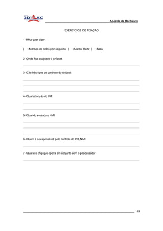 Apostila de Hardware 
EXERCÍCIOS DE FIXAÇÃO 
1- Mhz quer dizer: 
( ) Milhões de ciclos por segundo ( ) Martin Hertz ( ) NDA 
2- Onde fica acoplado o chipset 
3- Cite três tipos de controle do chipset: 
4- Qual a função do INT 
5- Quando é usado o NMI 
6- Quem é o responsável pelo controle do INT,NMI 
7- Qual é o chip que opera em conjunto com o processador 
_________________________________________________________________________ 49 
 