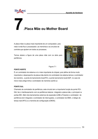 Apostila de Hardware 
7.Placa Mãe ou Mother Board 
A placa mãe é a placa mais importante de um computador, pois 
nela é onde fica o processador, as memórias e os circuitos de 
controle que ajudam em todos os processos. 
Temos abaixo a figura de uma placa mãe com os slots para 
periféricos. 
Figura 7.1 
PONTE NORTE 
É um controlador de sistema e é o mais importante do chipset, pois define de forma muito 
importante o desempenho da placa-mãe.dentro do controlador de sistema temos o controlador 
de memória , a ponte do barramento local-PCI, a ponte barramento local-AGP, no caso de 
micro mais antigo tinha o controlador de memória cachê L2. 
PONTE SUL 
Chamado de controlador de periféricos, este circuito tem a importante função de ponte PCI-ISA, 
faz o interfaceamento com os periféricos básicos integrado a placa-mãe, o principal é a 
portas IDE. Além dos barramentos externos de expansão (USB e Firewire) o controlador de 
periféricos tem integrado o controlador de interrupções, o controlador de DMA, o relógio de 
tempo real (RTC) e a memória de configuração (CMOS). 
_________________________________________________________________________ 50 
 