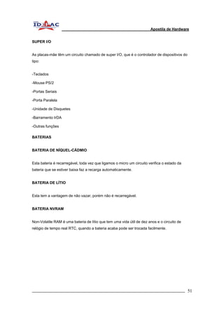 Apostila de Hardware 
SUPER I/O 
As placas-mãe têm um circuito chamado de super I/O, que é o controlador de dispositivos do 
tipo: 
-Teclados 
-Mouse PS/2 
-Portas Seriais 
-Porta Paralela 
-Unidade de Disquetes 
-Barramento IrDA 
-Outras funções 
BATERIAS 
BATERIA DE NÍQUEL-CÁDMIO 
Esta bateria é recarregável, toda vez que ligamos o micro um circuito verifica o estado da 
bateria que se estiver baixa faz a recarga automaticamente. 
BATERIA DE LÍTIO 
Esta tem a vantagem de não vazar, porém não é recarregável. 
BATERIA NVRAM 
Non-Volatile RAM é uma bateria de lítio que tem uma vida útil de dez anos e o circuito de 
relógio de tempo real RTC, quando a bateria acaba pode ser trocada facilmente. 
_________________________________________________________________________ 51 
 