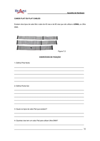 Apostila de Hardware 
CABOS FLAT OU FLAT CABLES 
Existem dois tipos de cabo flat o cabo de 40 vias e de 80 vias que vão utilizar a UDMA, ou Ultra 
DMA. 
Figura 7.2 
EXERCÍCIOS DE FIXAÇÃO 
1- Defina Pnte Norte: 
2- Defina Ponte Sul: 
3- Quais os tipos de cabo Flat que existem? 
4- Quantas vias tem um cabo Flat para utilizar Ultra DMA? 
_________________________________________________________________________ 52 
 
